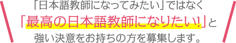 「日本語教師になってみたい」ではなく「最高の日本語教師になりたい！」と強い決意をお持ちの方を募集します。