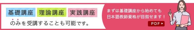 基礎講座 理論講座 実践講座のみを受講することも可能です。まずは基礎講座から始めても日本語教師資格が目指せます！　PDF