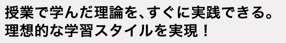 授業で学んだ理論を、すぐに実践できる。理想的な学習スタイルを実現！